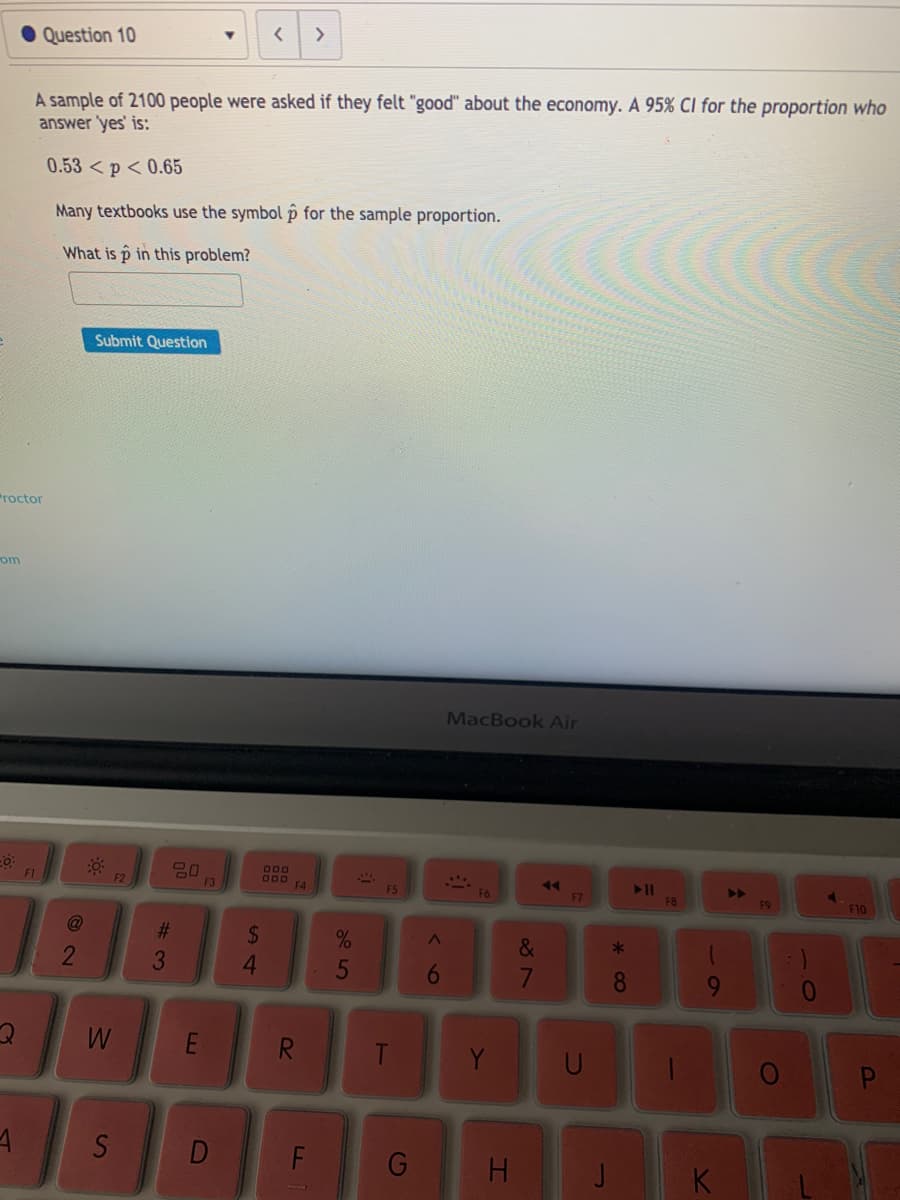 <>
Question 10
A sample of 2100 people were asked if they felt "good" about the economy. A 95% Cl for the proportion who
answer 'yes' is:
0.53 < p < 0.65
Many textbooks use the symbol p for the sample proportion.
What is p in this problem?
Submit Question
Proctor
om
MacBook Air
600
000
F4
>>
F9
F1
F2
F3
F5
F6
F7
F8
F10
@
%23
%24
4
&
*
5
W
E
Y
S
G
H.
K
31
* CO
