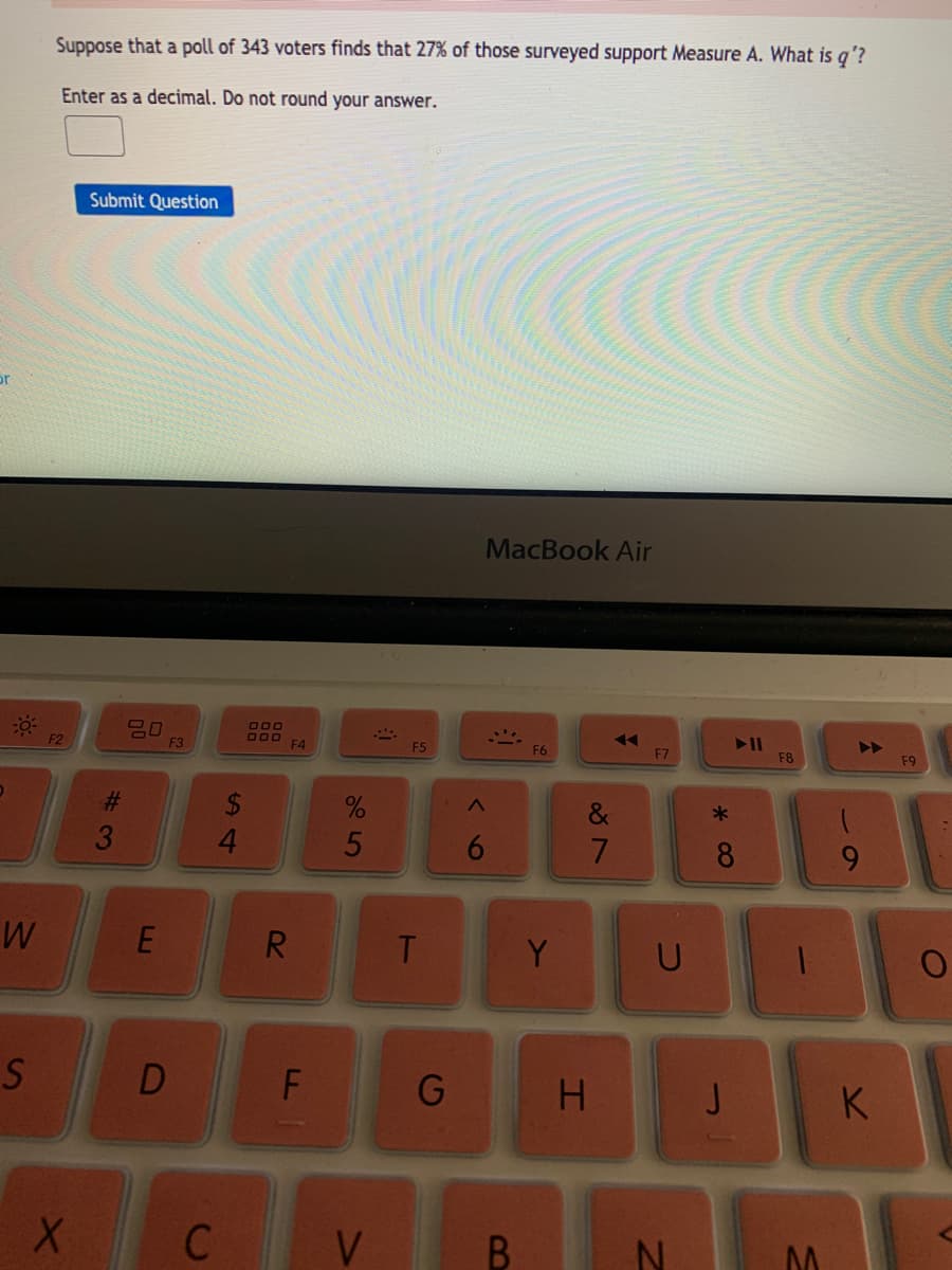 Suppose that a poll of 343 voters finds that 27% of those surveyed support Measure A. What is q'?
Enter as a decimal. Do not round your answer.
Submit Question
or
MacBook Air
000
F2
F3
F4
F5
F6
F7
F8
F9
2$
6.
8
R.
T.
Y
D
H
K
C
V
B.
S4
%#3
