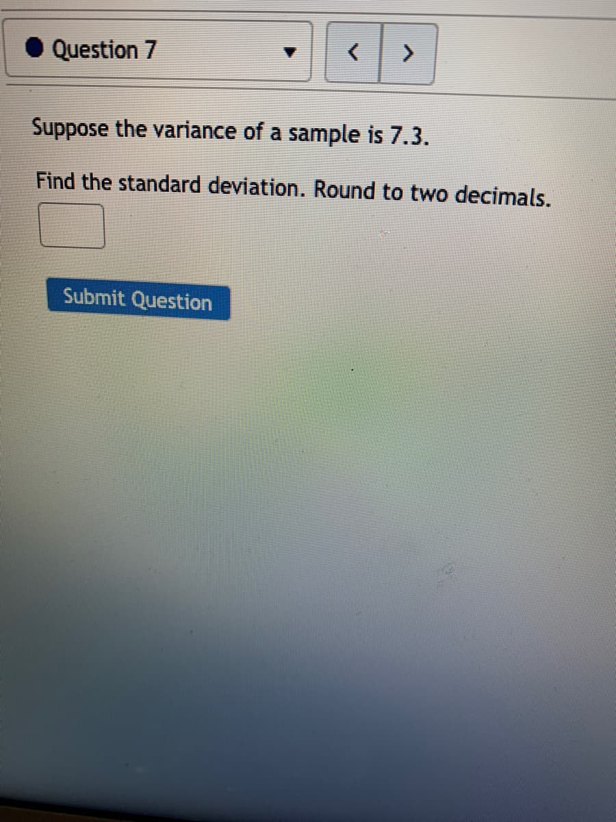 Question 7
Suppose the variance of a sample is 7.3.
Find the standard deviation. Round to two decimals.
Submit Question

