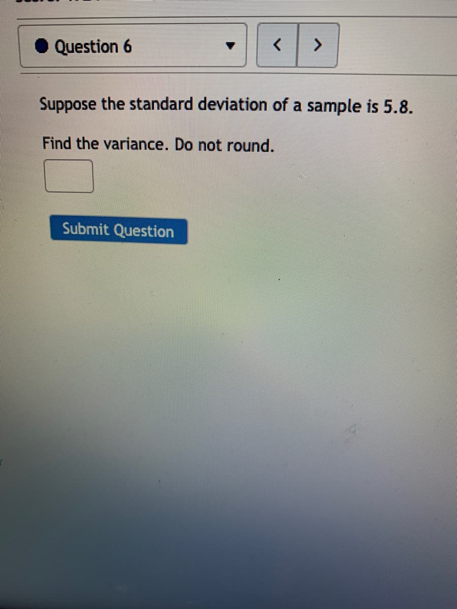 • Question 6
Suppose the standard deviation of a sample is 5.8.
Find the variance. Do not round.
Submit Question
