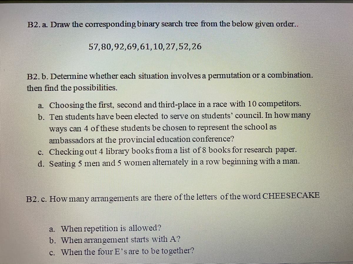 B2. a. Draw the corresponding binary search tree from the below given order..
57,80,92,69,61,10,27,52,26
B2. b. Determine whether each situation involves a permutation or a combination.
then find the possibilities.
a. Choosing the first, second and third-place in a race with 10 competitors.
b. Ten students have been elected to serve on students' council. In how many
ways can 4 of these students be chosen to represent the school as
ambassadors at the provincial education conference?
c. Checking out 4 library books from a list of 8 books for research paper.
d. Seating 5 men and 5 women alternately in a row beginning with a man.
B2. c. How many arrangements are there of the letters of the word CHEESECAKE
a. When repetition is allowed?
b. When arrangement starts with A?
c. When the four E's are to be together?
