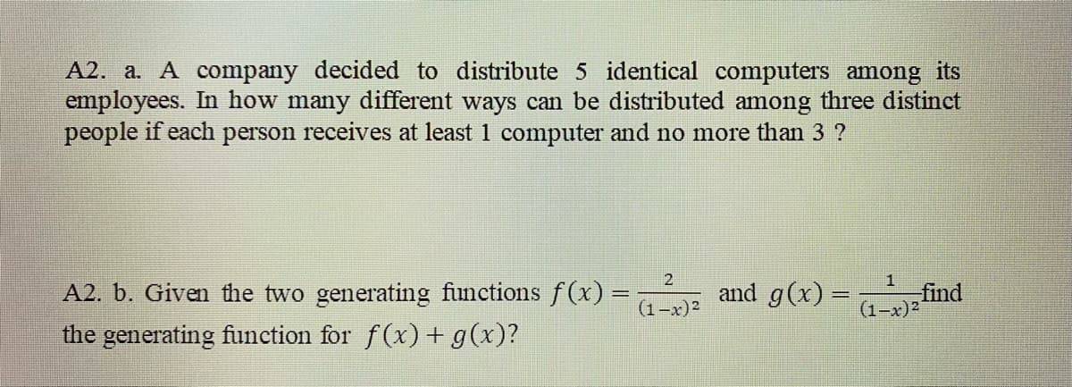 A2. a. A company decided to distribute 5 identical computers among its
employees. In how many different ways can be distributed among three distinct
people if each person receives at least 1 computer and no more than 3 ?
2
A2. b. Given the two generating functions f(x) =
and g(x) =
find
(1-x)2
(1-x)2
the generating function for f(x) + g(x)?
