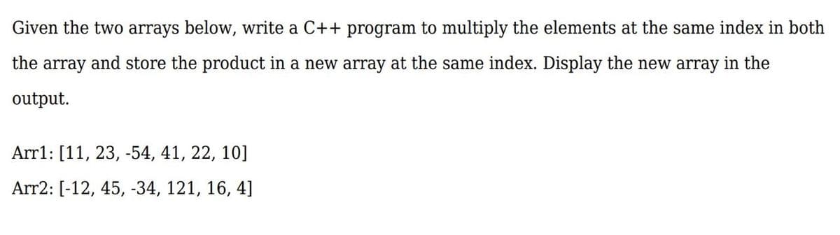 Given the two arrays below, write a C++ program to multiply the elements at the same index in both
the
array and store the product in a new array at the same index. Display the new array in the
output.
Arr1: [11, 23, -54, 41, 22, 10]
Arr2: [-12, 45, -34, 121, 16, 4]
