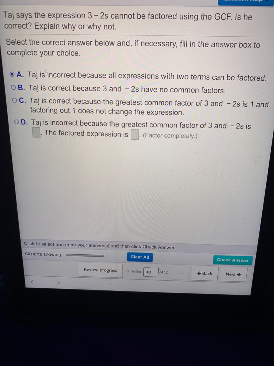 Taj says the expression 3 – 2s cannot be factored using the GCF. Is he
correct? Explain why or why not.
Select the correct answer below and, if necessary, fill in the answer box to
complete your choice.
O A. Taj is incorrect because all expressions with two terms can be factored.
O B. Taj is correct because 3 and - 2s have no common factors.
OC. Taj is correct because the greatest common factor of 3 and - 2s is 1 and
factoring out 1 does not change the expression.
OD. Taj is incorrect because the greatest common factor of 3 and - 2s is
The factored expression is
(Factor completely.)
Click to select and enter your answer(s) and then click Check Answer.
All parts showing
Clear All
Check Answer
Review progress
Question
of 12
+ Back
Next >
10
