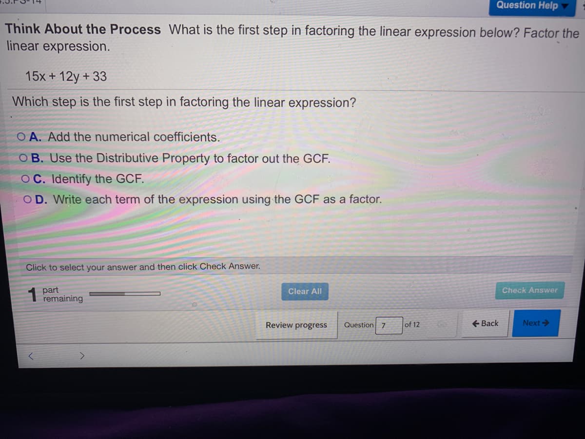 Question Help
Think About the Process What is the first step in factoring the linear expression below? Factor the
linear expression.
15x + 12y + 33
Which step is the first step in factoring the linear expression?
O A. Add the numerical coefficients.
O B. Use the Distributive Property to factor out the GCF.
OC. Identify the GCF.
O D. Write each term of the expression using the GCF as a factor.
Click to select your answer and then click Check Answer.
1 part
remaining
Clear All
Check Answer
Review progress
Question 7
of 12
+ Back
Next ->
