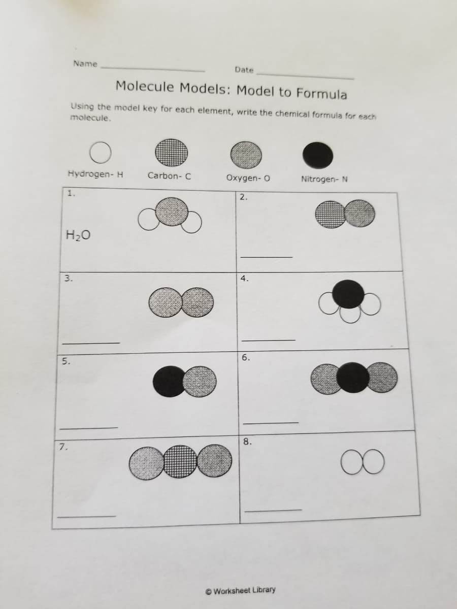 Name
Date
Molecule Models: Model to Formula
Using the model key for each element, write the chemical formula for each
molecule.
Hydrogen- H
Carbon- C
Oxygen- O
Nitrogen- N
1.
2.
H20
3.
4.
6.
5.
8.
7.
© Worksheet Library
