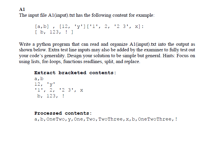 A1
The input file A1(input).txt has the following content for example:
[a,b], [12, 'y']['1', 2, ¹2 3¹, x]:
[ b, 123, ! ]
Write a python program that can read and organize A1(input).txt into the output as
shown below. Extra test line inputs may also be added by the examiner to fully test out
your code's generality. Design your solution to be simple but general. Hints: Focus on
using lists, for-loops, functions readlines, split, and replace.
Extract bracketed contents:
a, b
12, 'y'
'1', 2, '2 3¹, X
b, 123, !
Processed contents:
a, b, One Two, y, One, Two, Two Three, x, b, One Two Three, !