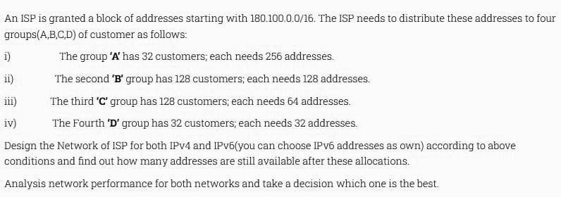 An ISP is granted a block of addresses starting with 180.100.0.0/16. The ISP needs to distribute these addresses to four
groups(A,B,C,D) of customer as follows:
The group 'A' has 32 customers; each needs 256 addresses.
The second 'B' group has 128 customers; each needs 128 addresses.
The third 'C' group has 128 customers; each needs 64 addresses.
The Fourth 'D' group has 32 customers, each needs 32 addresses.
Design the Network of ISP for both IPv4 and IPv6(you can choose IPv6 addresses as own) according to above
conditions and find out how many addresses are still available after these allocations.
Analysis network performance for both networks and take a decision which one is the best.
1)
ii)
iii)
iv)