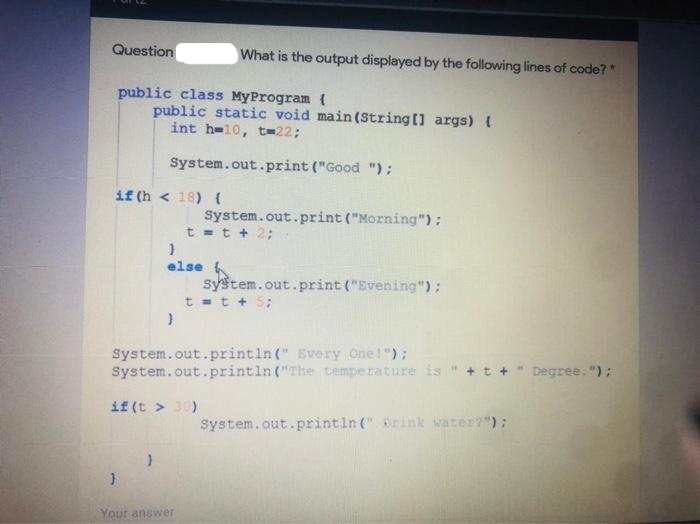 Question
public class MyProgram {
if (h 18) {
public static void main(String[] args) {
int h=10, t-22;
System.out.print ("Good ");
}
}
else
}
}
What is the output displayed by the following lines of code?"
System.out.print ("Morning");
t = t + 2;
if (t > 30)
System.out.println(" Every one!");
System.out.println("The
Your answer
system.out.print("Evening");
t = t + 5;
temperature is "
System.out.println(" Brink water?");
Degree.");