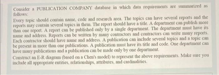 Consider a PUBLICATION COMPANY database in which data requirements are summarized as
follows:
Every topic should contain name, code and research area. The topics can have several reports and the
reports may contain several topics in them. The report should have a title. A department can publish more
than one report. A report can be published only by a single department. The department must have its
name and address. Reports can be written by many contractors and contractors can write many reports.
Each contractor should have name and address. A publication can include several topics and a topic can
be present in more than one publications. A publication must have its title and code. One department can
have many publications and a publication can be made only by one department.
Construct an E-R diagram (based on a Chen's model) to represent the above requirements. Make sure you
include all appropriate entities, relationships, attributes, and cardinalities.