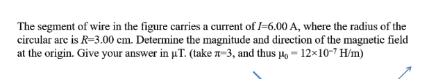 The segment of wire in the figure carries a current of I=6.00 A, where the radius of the
circular are is R=3.00 cm. Determine the magnitude and direction of the magnetic field
at the origin. Give your answer in µT. (take n=3, and thus Ho = 12×10-7 H/m)
