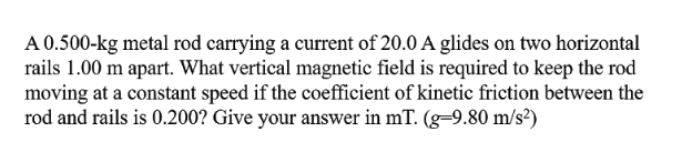 A 0.500-kg metal rod carrying a current of 20.0 A glides on two horizontal
rails 1.00 m apart. What vertical magnetic field is required to keep the rod
moving at a constant speed if the coefficient of kinetic friction between the
rod and rails is 0.200? Give your answer in mT. (g=9.80 m/s?)
