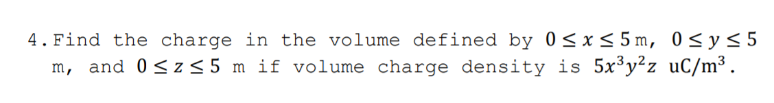 4.Find the charge in the volume defined by 0<x< 5 m, 0<y<5
m, and 0 <z <5 m if volume charge density is 5x³y²z _uC/m³.
