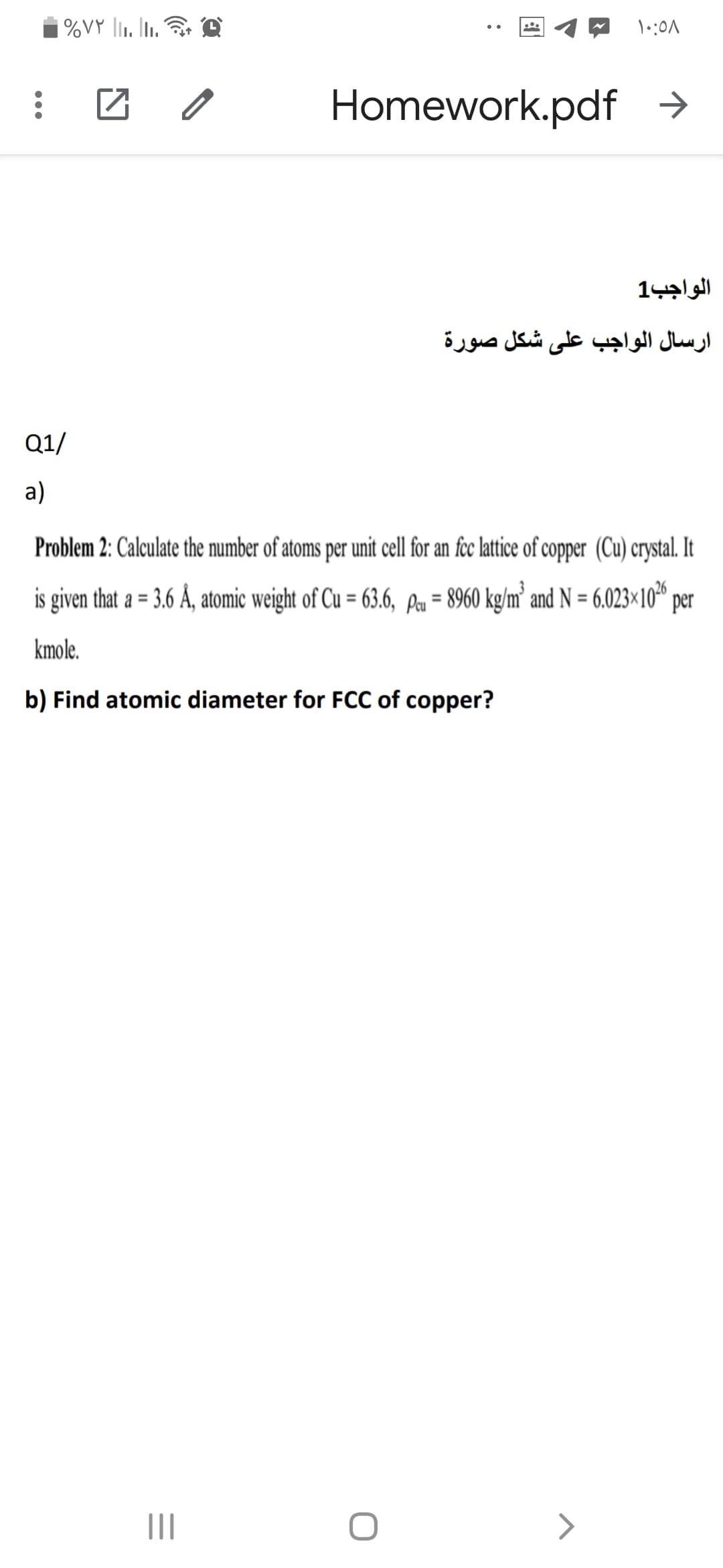 %VY l1. Iu.
团 。
Homework.pdf →
الواجب1
ارسال الواجب على شكل صورة
Q1/
а)
Problem 2: Calculate the number of atoms per unit cell for an fec lttice of copper (Cu) crystal. It
is given that a = 3.6 Å, atomic weight of Cu = 63.6, Pu = 8960 kg/m² and N = 6.023×10" per
%3D
%3D
%3D
kmole.
b) Find atomic diameter for FCC of copper?
II
>
