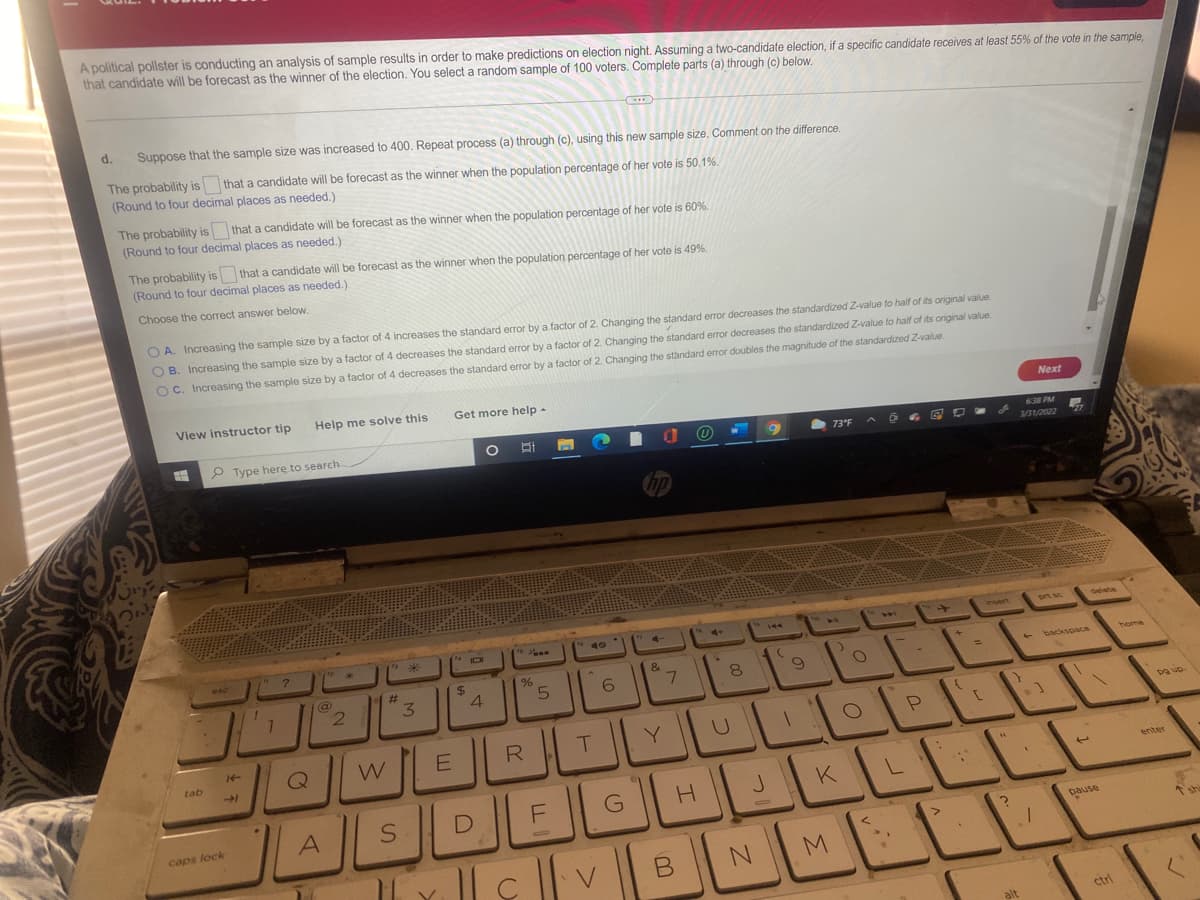A political pollster is conducting an analysis of sample results in order to make predictions on election night. Assuming a two-candidate election, if a specific candidate receives at least 55% of the vote in the sample,
that candidate will be forecast as the winner of the election. You select a random sample of 100 voters. Complete parts (a) through (c) below.
d.
Suppose that the sample size was increased to 400. Repeat process (a) through (c), using this new sample size. Comment on the difference.
The probability is that a candidate will be forecast as the winner when the population percentage of her vote is 50.1%.
(Round to four decimal places as needed.)
The probability is that a candidate will be forecast as the winner when the population percentage of her vote is 60%.
(Round to four decimal places as needed.)
The probability is that a candidate will be forecast as the winner when the population percentage of her vote is 49%.
(Round to four decimal places as needed.)
Choose the correct answer below.
O A. Increasing the sample size by a factor of 4 increases the standard error by a factor of 2. Changing the standard error decreases the standardized Z-value to half of its original value
OB. Increasing the sample size by a factor of 4 decreases the standard error by a factor of 2. Changing the standard error decreases the standardized Z-value to haif of its original value
OC. Increasing the sample size by a factor of 4 decreases the standard error by a factor of 2. Changing the standard error doubles the magnitude of the standardized Z-value.
View instructor tip
Help me solve this
Get more help -
Next
P Type here to search
73°F
638 PM
1/31/2022
27
hp
4+
prt sc
deleta
144
40
insert
144
esc
LL
%24
&
#3
3
backspace
home
7.
8
2.
ER
Y
an Bd
tab
Q
enter
K
caps lock
pause
shi
M.
alt
ctrl
4,
