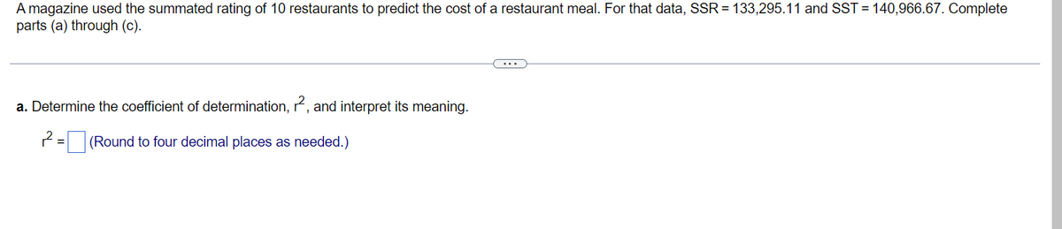 A magazine used the summated rating of 10 restaurants to predict the cost of a restaurant meal. For that data, SSR = 133,295.11 and SST = 140,966.67. Complete
parts (a) through (c).
a. Determine the coefficient of determination, r², and interpret its meaning.
2²=(Round to four decimal places as needed.)