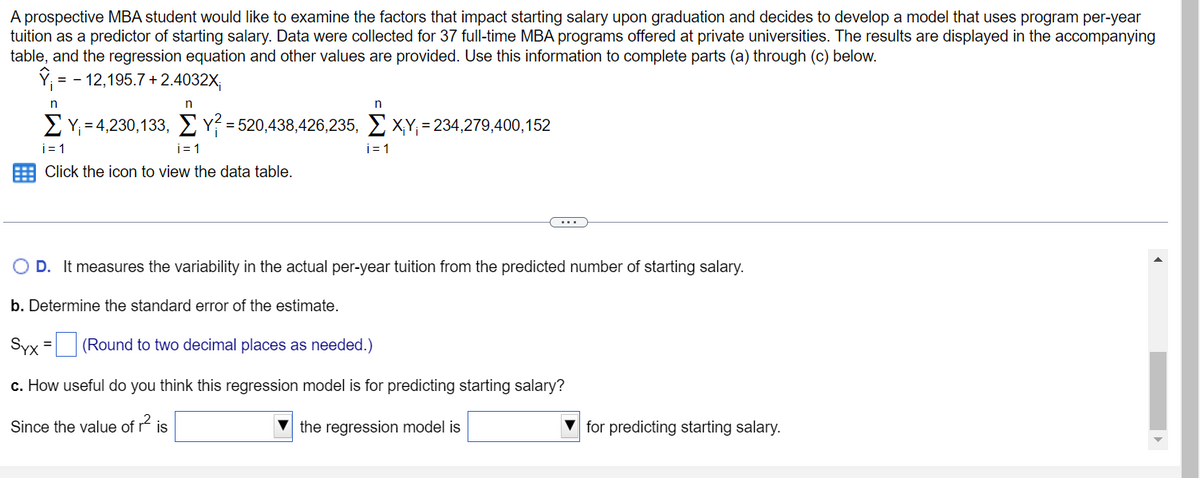 A prospective MBA student would like to examine the factors that impact starting salary upon graduation and decides to develop a model that uses program per-year
tuition as a predictor of starting salary. Data were collected for 37 full-time MBA programs offered at private universities. The results are displayed in the accompanying
table, and the regression equation and other values are provided. Use this information to complete parts (a) through (c) below.
Y = -12,195.7+2.4032X;
n
n
Σ Υ = 4,230,133, Σ γ = 520,438,426,235,Σ X,Y, = 234,279,400,152
i=1
i=1
Click the icon to view the data table.
Since the value of
n
O D. It measures the variability in the actual per-year tuition from the predicted number of starting salary.
b. Determine the standard error of the estimate.
Syx = (Round to two decimal places as needed.)
c. How useful do you think this regression model is for predicting starting salary?
₁2
the regression model is
is
i=1
for predicting starting salary.
