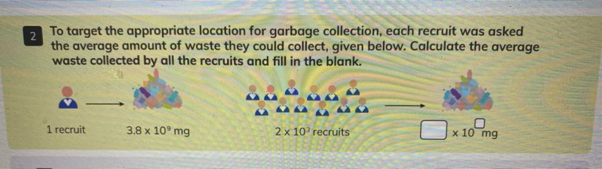 To target the appropriate location for garbage collection, each recruit was asked
2
the average amount of waste they could collect, given below. Calculate the average
waste collected by all the recruits and fill in the blank.
1 recruit
3.8 x 10° mg
2 x 103 recruits
x 10 mg
