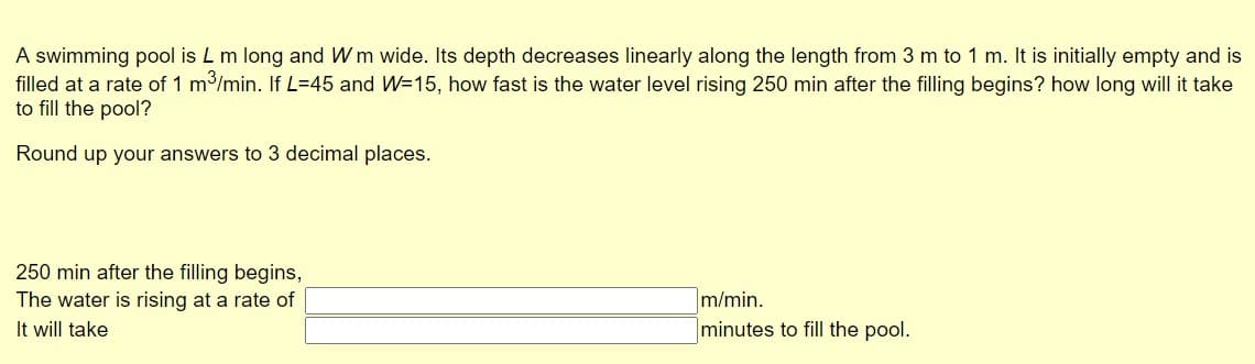 A swimming pool is L m long and Wm wide. Its depth decreases linearly along the length from 3 m to 1 m. It is initially empty and is
filled at a rate of 1 m3/min. If L=45 and W=15, how fast is the water level rising 250 min after the filling begins? how long will it take
to fill the pool?
Round up your answers to 3 decimal places.
250 min after the filling begins,
m/min.
minutes to fill the pool.
The water is rising at a rate of
It will take
