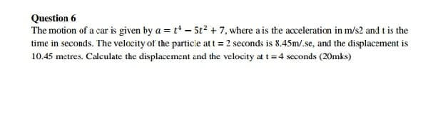 Question 6
The motion of a car is given by a = t* – 5t2 + 7, where a is the acceleration in m/s2 and t is the
time in seconds. The velcity of the particle att = 2 seconds is 8.45m/.se, and the displacement is
10.45 metres. Calculate the displacement and the velocity at t =4 seconds (20mks)
