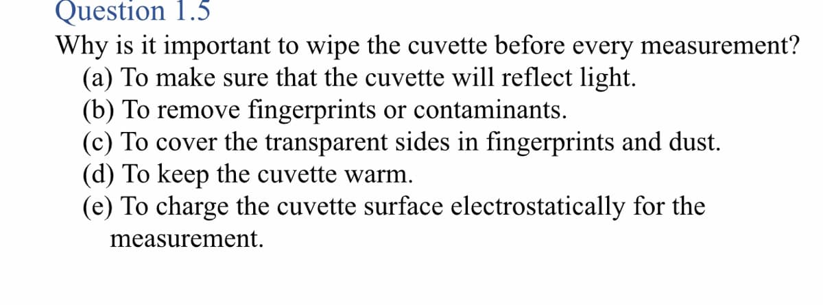 Question 1.5
Why is it important to wipe the cuvette before every measurement?
(a) To make sure that the cuvette will reflect light.
(b) To remove fingerprints or contaminants.
(c) To cover the transparent sides in fingerprints and dust.
(d) To keep the cuvette warm.
(e) To charge the cuvette surface electrostatically for the
measurement.
