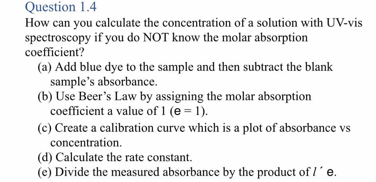 Question 1.4
How can you calculate the concentration of a solution with UV-vis
spectroscopy if you do NOT know the molar absorption
coefficient?
(a) Add blue dye to the sample and then subtract the blank
sample's absorbance.
(b) Use Beer's Law by assigning the molar absorption
coefficient a value of 1 (e = 1).
(c) Create a calibration curve which is a plot of absorbance vs
concentration.
(d) Calculate the rate constant.
(e) Divide the measured absorbance by the product of I´e.
