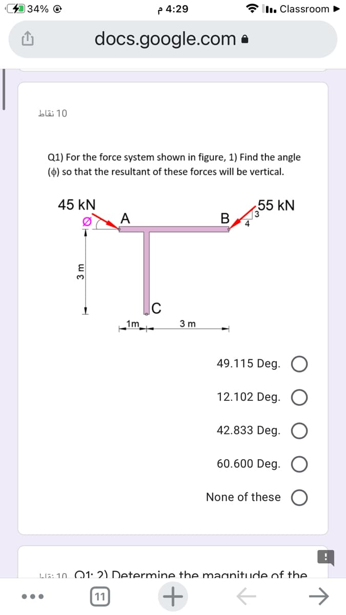 434% @
P 4:29
I. Classroom ►
docs.google.com •
blö 10
Q1) For the force system shown in figure, 1) Find the angle
(0) so that the resultant of these forces will be vertical.
45 kN
55 kN
A
3.
1m
3 m
49.115 Deg. O
12.102 Deg.
42.833 Deg.
60.600 Deg.
None of these
LR:10. Q1: 2) Determine the macanitude of the.
11
+
B.
