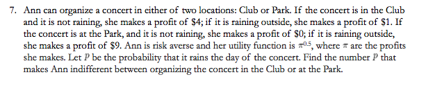 7. Ann can organize a concert in either of two locations: Club or Park. If the concert is in the Club
and it is not raining, she makes a profit of $4; if it is raining outside, she makes a profit of $1. If
the concert is at the Park, and it is not raining, she makes a profit of $0; if it is raining outside,
she makes a profit of $9. Ann is risk averse and her utility function is 0.5, where are the profits
she makes. Let P be the probability that it rains the day of the concert. Find the number P that
makes Ann indifferent between organizing the concert in the Club or at the Park.
