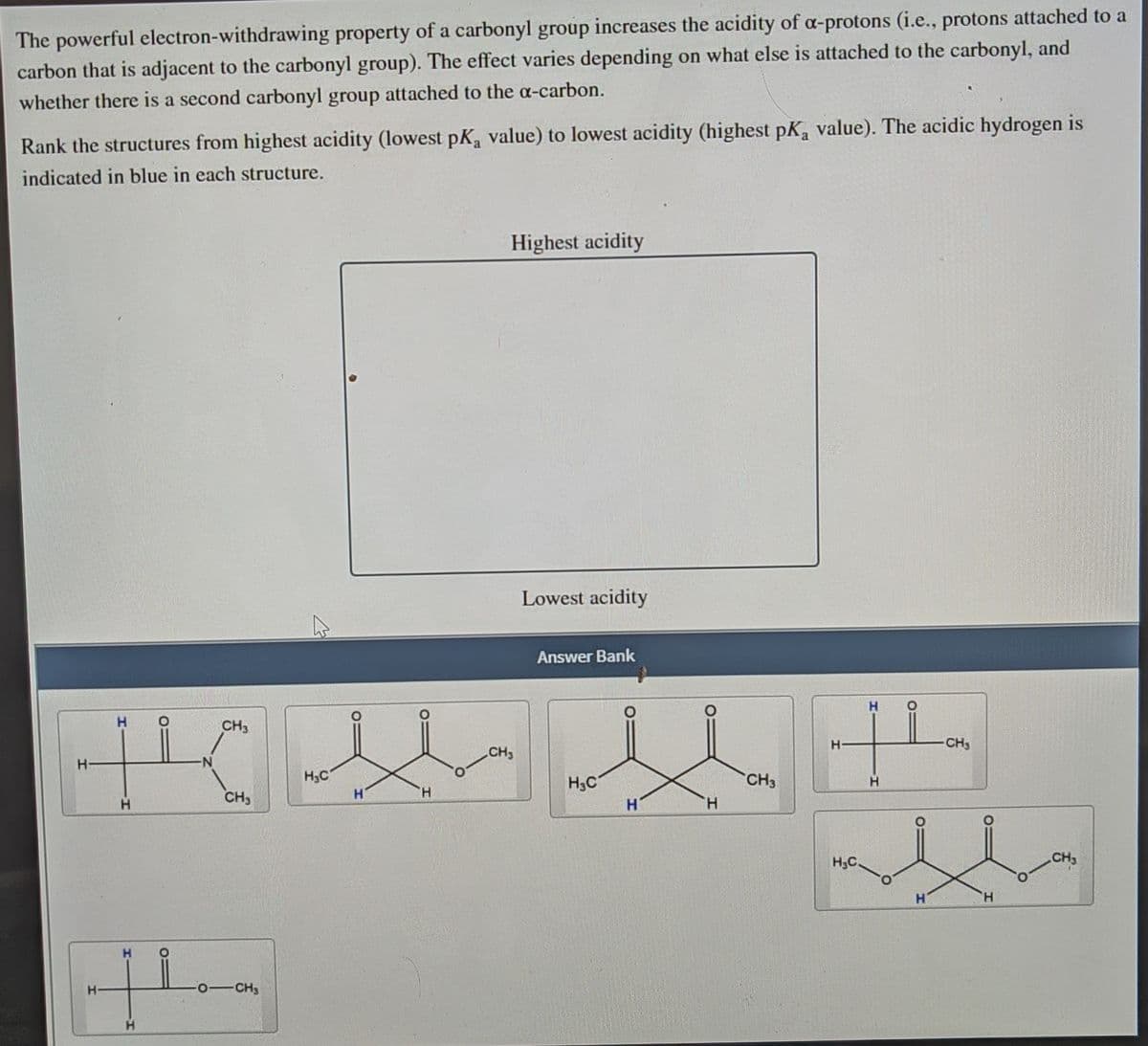 The powerful electron-withdrawing property of a carbonyl group increases the acidity of a-protons (i.e., protons attached to a
carbon that is adjacent to the carbonyl group). The effect varies depending on what else is attached to the carbonyl, and
whether there is a second carbonyl group attached to the a-carbon.
Rank the structures from highest acidity (lowest pK, value) to lowest acidity (highest pK, value). The acidic hydrogen is
indicated in blue in each structure.
Highest acidity
Lowest acidity
Answer Bank
H.
H.
CH3
H.
-CH
CH3
H.C
H.
H3C
CH3
H.
H.
CH
H.
H,C
CH3
H.
H.
H.
-CH
