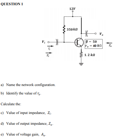 QUESTION 1
12V
350 kn
B = 50
40 kn
1.2 kn
a) Name the network configuration.
b) Identify the value of r.
Calculate the:
c) Value of input impedance, Z1.
d) Value of output impedance, Z,.
e) Value of voltage gain, A,.
