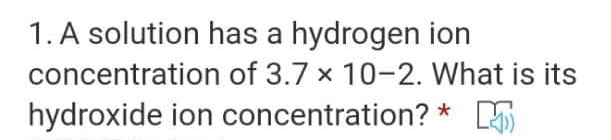 1. A solution has a hydrogen ion
concentration of 3.7 x 10-2. What is its
hydroxide ion concentration? * 5
