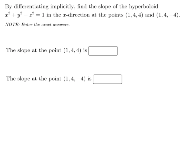 By differentiating implicitly, find the slope of the hyperboloid
x² + y? – 2? = 1 in the x-direction at the points (1, 4, 4) and (1,4, –4).
NOTE: Enter the exact answers.
The slope at the point (1,4, 4) is
The slope at the point (1,4, –4) is|
