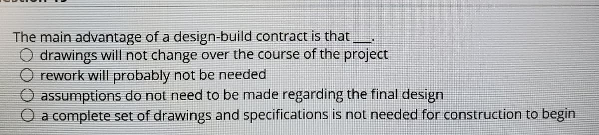 The main advantage of a design-build contract is that
drawings will not change over the course of the project
rework will probably not be needed
assumptions do not need to be made regarding the final design
a complete set of drawings and specifications is not needed for construction to begin
