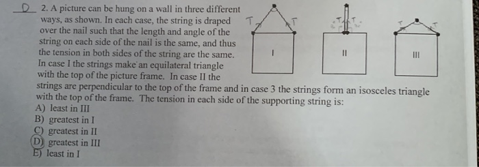 D 2. A picture can be hung on a wall in three different
ways, as shown. In each case, the string is draped
over the nail such that the length and angle of the
string on each side of the nail is the same, and thus
the tension in both sides of the string are the same.
In case I the strings make an equilateral triangle
with the top of the picture frame. In case II the
strings are perpendicular to the top of the frame and in case 3 the strings form an isosceles triangle
with the top of the frame. The tension in each side of the supporting string is:
A) least in III
B) greatest in I
C) greatest in II
D) greatest in III
E) least in I
T.
II
