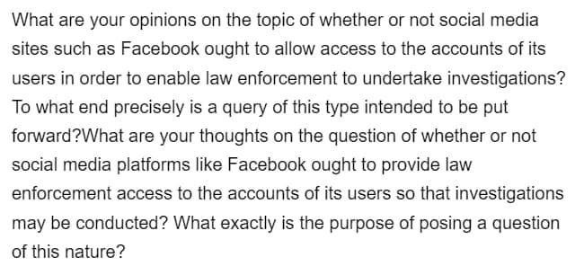 What are your opinions on the topic of whether or not social media
sites such as Facebook ought to allow access to the accounts of its
users in order to enable law enforcement to undertake investigations?
To what end precisely is a query of this type intended to be put
forward?What are your thoughts on the question of whether or not
social media platforms like Facebook ought to provide law
enforcement access to the accounts of its users so that investigations
may be conducted? What exactly is the purpose of posing a question
of this nature?