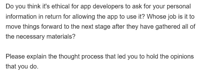 Do you think it's ethical for app developers to ask for your personal
information in return for allowing the app to use it? Whose job is it to
move things forward to the next stage after they have gathered all of
the necessary materials?
Please explain the thought process that led you to hold the opinions
that you do.