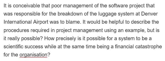 It is conceivable that poor management of the software project that
was responsible for the breakdown of the luggage system at Denver
International Airport was to blame. It would be helpful to describe the
procedures required in project management using an example, but is
it really possible? How precisely is it possible for a system to be a
scientific success while at the same time being a financial catastrophe
for the organisation?