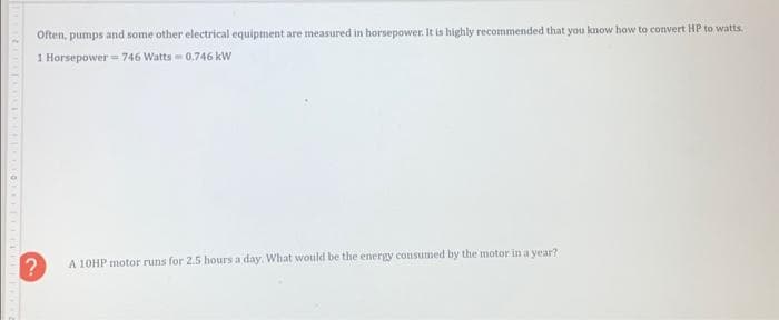 Often, pumps and some other electrical equipment are measured in horsepower. It is highly recommended that you know how to convert HP to watts.
1 Horsepower 746 Watts 0.746 kW
?
A 10HP motor runs for 2.5 hours a day. What would be the energy consumed by the motor in a year?