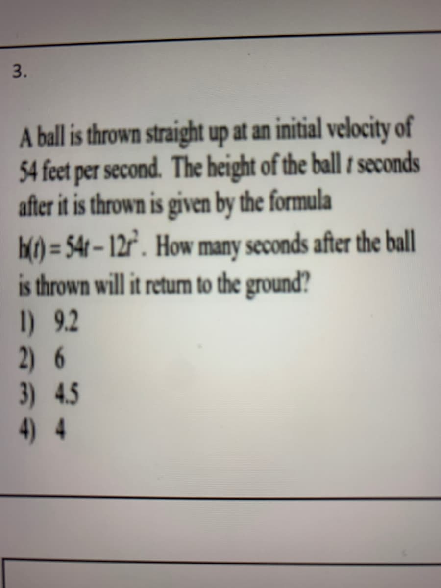 3.
A ball is thrown straight up at an initial velocity of
54 feet per second. The height of the ball t seconds
after it is thrown is given by the formula
H() = 54 – 12r'. How many seconds after the ball
is thrown will it return to the ground?
I) 9.2
2) 6
3) 4.5
4) 4
