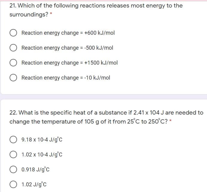 21. Which of the following reactions releases most energy to the
surroundings?
Reaction energy change = +600 kJ/mol
Reaction energy change = -500 kJ/mol
Reaction energy change = +1500 kJ/mol
Reaction energy change = -10 kJ/mol
%3D
22. What is the specific heat of a substance if 2.41 x 104 J are needed to
change the temperature of 105 g of it from 25°C to 250°C? *
9.18 x 10-4 J/g'c
1.02 x 10-4 J/g°C
0.918 J/g°C
1.02 J/g°C
