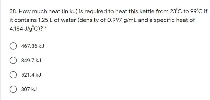 38. How much heat (in kJ) is required to heat this kettle from 23°C to 99°C if
it contains 1.25 L of water (density of 0.997 g/mL and a specific heat of
4.184 J/g C)? *
467.86 kJ
349.7 kJ
521.4 kJ
307 kJ
