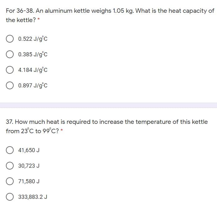 For 36-38. An aluminum kettle weighs 1.05 kg. What is the heat capacity of
the kettle? *
0.522 J/g°C
0.385 J/g°C
4.184 J/g°C
0.897 J/g°C
37. How much heat is required to increase the temperature of this kettle
from 23°C to 99°C? *
41,650 J
30,723 J
71,580 J
333,883.2 J
