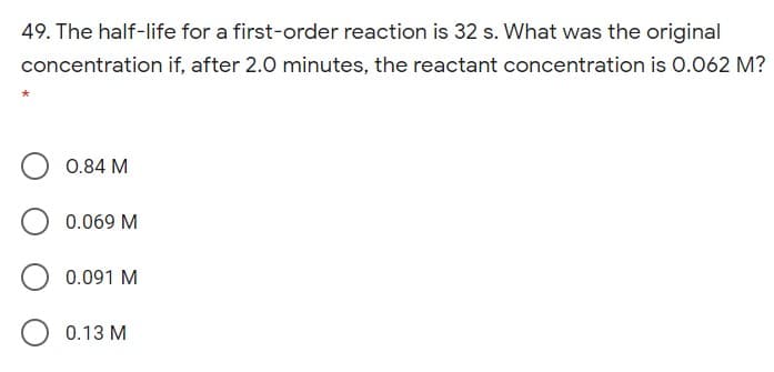 49. The half-life for a first-order reaction is 32 s. What was the original
concentration if, after 2.0 minutes, the reactant concentration is 0.062 M?
0.84 M
0.069 M
0.091 M
0.13 M
