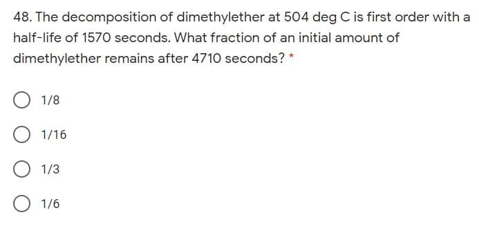 48. The decomposition of dimethylether at 504 deg C is first order with a
half-life of 1570 seconds. What fraction of an initial amount of
dimethylether remains after 4710 seconds? *
1/8
1/16
1/3
1/6
