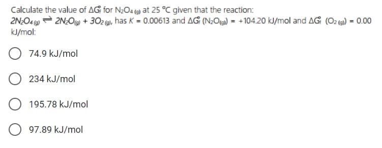 Calculate the value of AG for N;O4 (9) at 25 °C given that the reaction:
2N:04 = 2N:O + 302 (0), has K = 0.00613 and AG (N:Og) = +104.20 kJ/mol and AG (O2 () = 0.00
%3D
kJ/mol:
74.9 kJ/mol
234 kJ/mol
195.78 kJ/mol
97.89 kJ/mol

