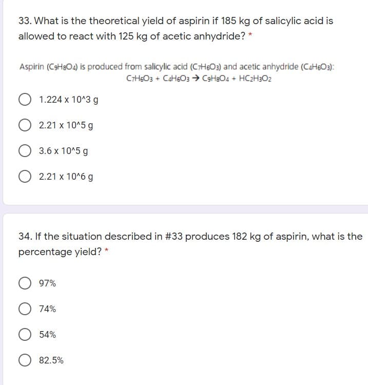 33. What is the theoretical yield of aspirin if 185 kg of salicylic acid is
allowed to react with 125 kg of acetic anhydride? *
Aspirin (CsH3O4) is produced from salicylic acid (CH6O3) and acetic anhydride (CaHsO3):
CiHsO3 + CaHsO3 > C3H3O4 + HC2H3O2
1.224 x 10^3 g
2.21 x 10^5 g
3.6 x 10^5 g
2.21 x 10^6 g
34. If the situation described in #33 produces 182 kg of aspirin, what is the
percentage yield? *
97%
74%
54%
82.5%
