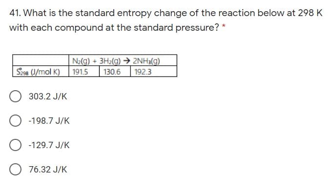 41. What is the standard entropy change of the reaction below at 298 K
with each compound at the standard pressure? *
N2(g) + 3H2(g) → 2NH3(g)
Sz98 (J/mol K)
191.5
130.6
192.3
303.2 J/K
-198.7 J/K
-129.7 J/K
76.32 J/K
