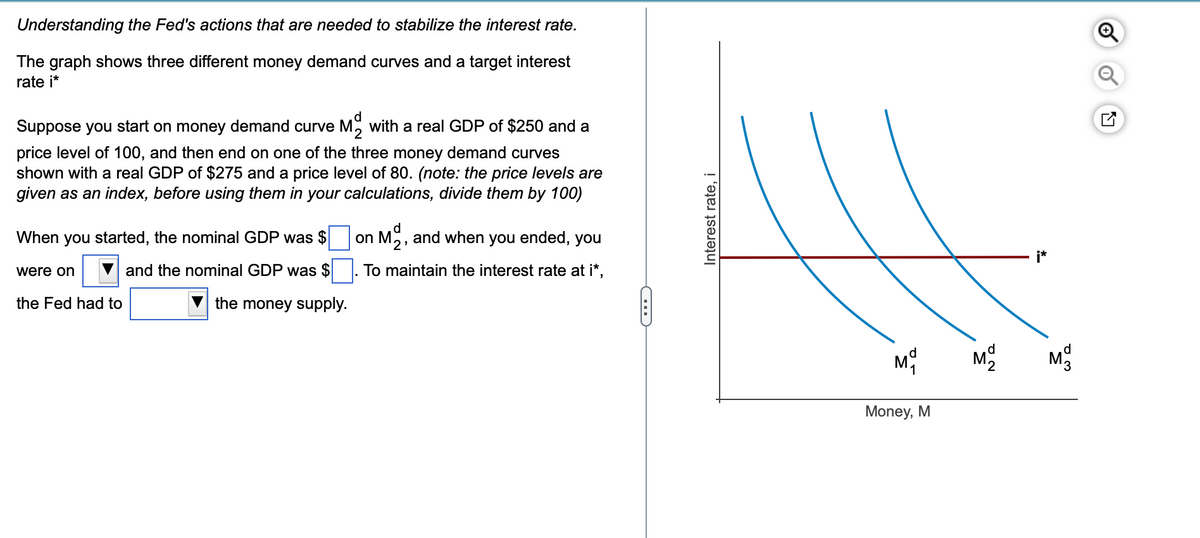 Understanding the Fed's actions that are needed to stabilize the interest rate.
The graph shows three different money demand curves and a target interest
rate i*
Suppose you start on money demand curve M with a real GDP of $250 and a
price level of 100, and then end on one of the three money demand curves
shown with a real GDP of $275 and a price level of 80. (note: the price levels are
given as an index, before using them in your calculations, divide them by 100)
When you started, the nominal GDP was $
and the nominal GDP was $
the money supply.
were on
the Fed had to
d
on Mo, and when you ended, you
To maintain the interest rate at i*,
D
Interest rate, i
M
Money, M
d
M₂
d
M3