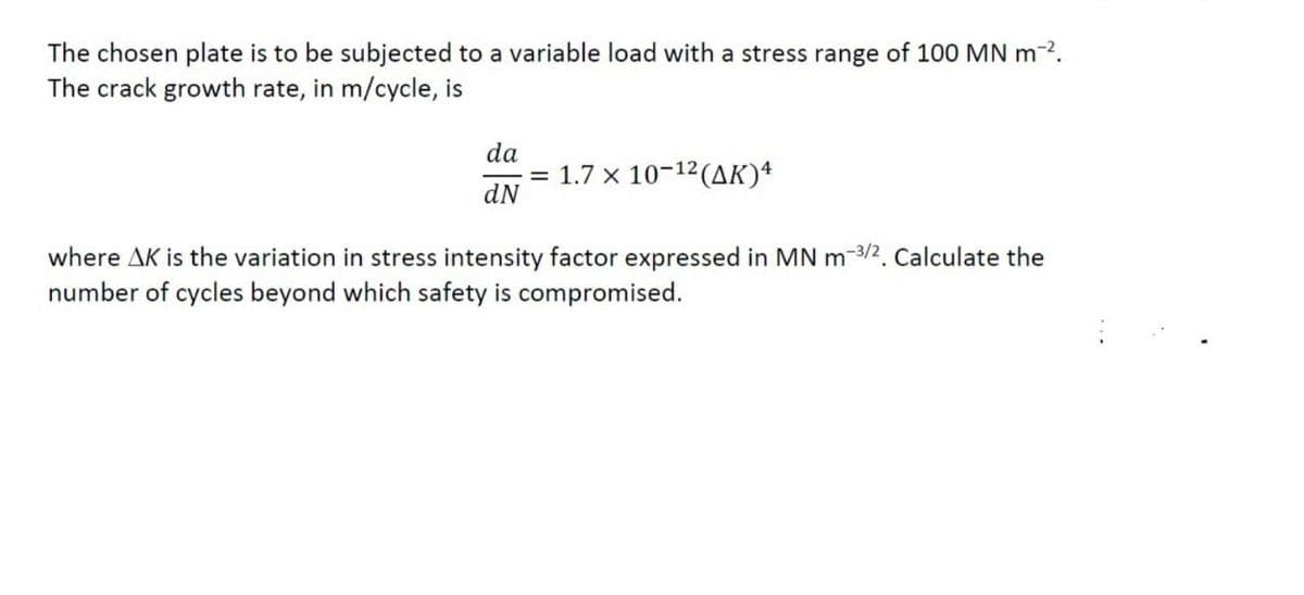 The chosen plate is to be subjected to a variable load with a stress range of 100 MN m-2.
The crack growth rate, in m/cycle, is
da
1.7 x 10-12 (AK)4
dN
where AK is the variation in stress intensity factor expressed in MN m-3/2. Calculate the
number of cycles beyond which safety is compromised.
