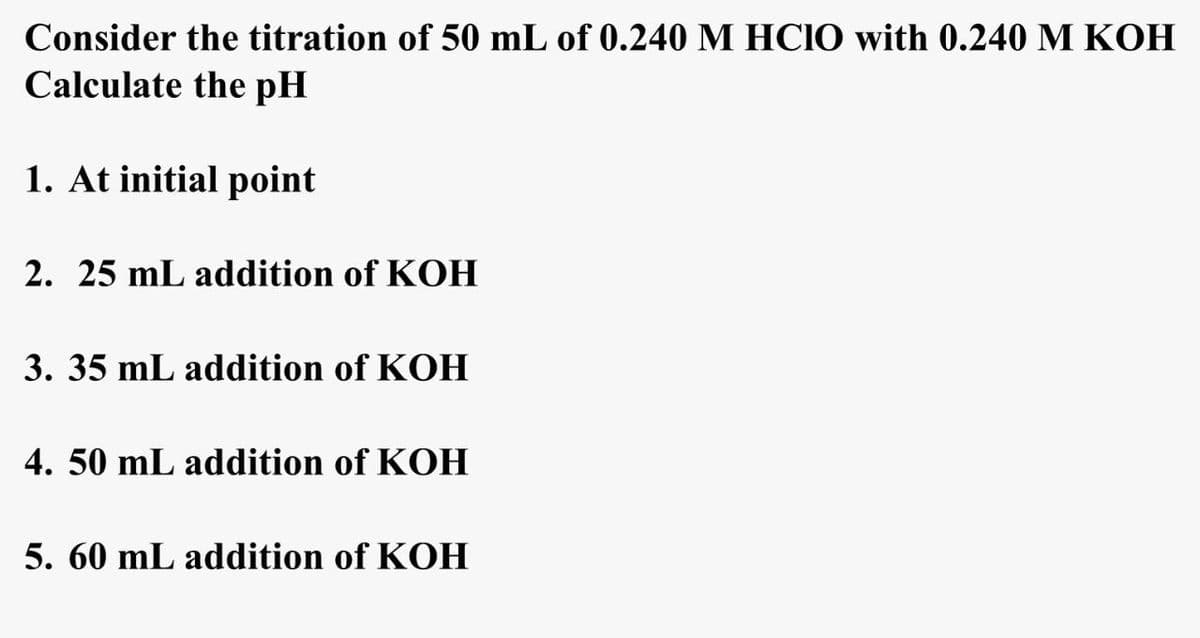 Consider the titration of 50 mL of 0.240 M HCIO with 0.240 M KOH
Calculate the pH
1. At initial point
2. 25 mL addition of KOH
3. 35 mL addition of KOH
4. 50 mL addition of KOH
5. 60 mL addition of KOH
